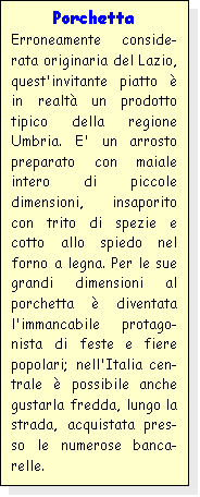 Casella di testo: Porchetta
Erroneamente conside-rata originaria del Lazio, quest'invitante piatto  in realt un prodotto tipico della regione Umbria. E' un arrosto preparato con maiale intero di piccole dimensioni, insaporito con trito di spezie e cotto allo spiedo nel forno a legna. Per le sue grandi dimensioni al porchetta  diventata l'immancabile protago-nista di feste e fiere popolari; nell'Italia cen-trale  possibile anche gustarla fredda, lungo la strada, acquistata pres-so le numerose banca-relle.
